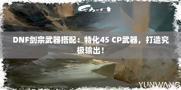 DNF剑宗武器搭配：特化45 CP武器，打造究极输出！