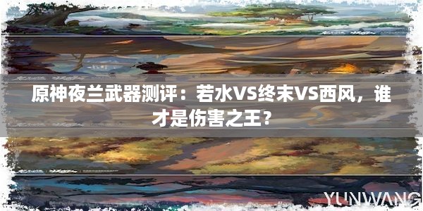 原神夜兰武器测评：若水VS终末VS西风，谁才是伤害之王？