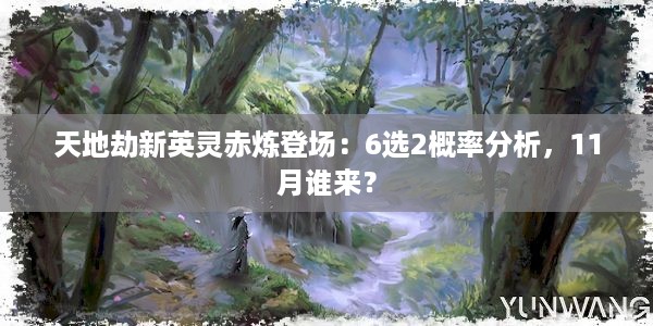 天地劫新英灵赤炼登场：6选2概率分析，11月谁来？