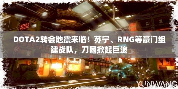 DOTA2转会地震来临！苏宁、RNG等豪门组建战队，刀圈掀起巨浪