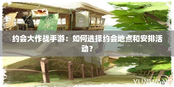 约会大作战手游：如何选择约会地点和安排活动？