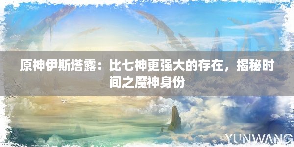 原神伊斯塔露：比七神更强大的存在，揭秘时间之魔神身份