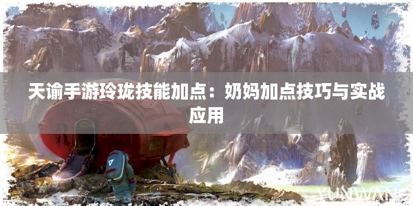 天谕手游玲珑技能加点：奶妈加点技巧与实战应用