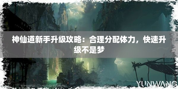 神仙道新手升级攻略：合理分配体力，快速升级不是梦