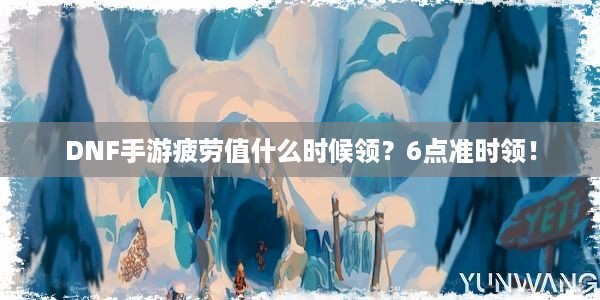 DNF手游疲劳值什么时候领？6点准时领！