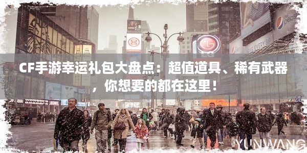 CF手游幸运礼包大盘点：超值道具、稀有武器，你想要的都在这里！