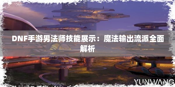 DNF手游男法师技能展示：魔法输出流派全面解析