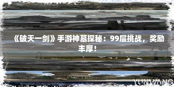 《破天一剑》手游神墓探秘：99层挑战，奖励丰厚！