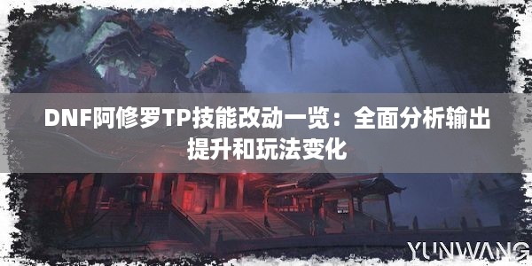 DNF阿修罗TP技能改动一览：全面分析输出提升和玩法变化