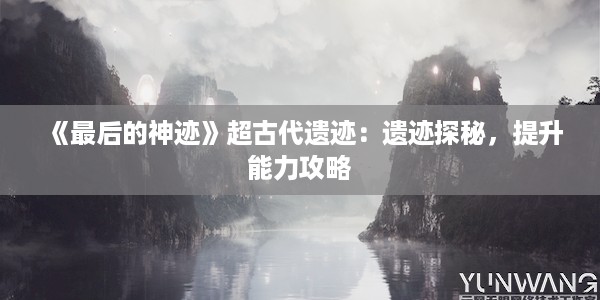 《最后的神迹》超古代遗迹：遗迹探秘，提升能力攻略