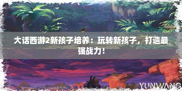 大话西游2新孩子培养：玩转新孩子，打造最强战力！