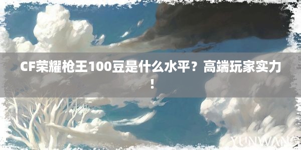 CF荣耀枪王100豆是什么水平？高端玩家实力！