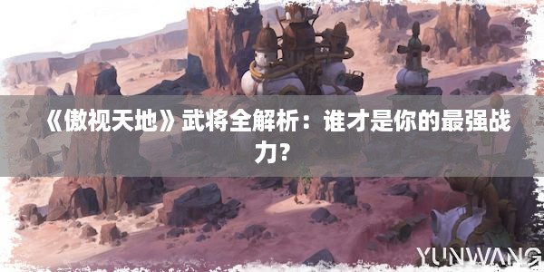 《傲视天地》武将全解析：谁才是你的最强战力？