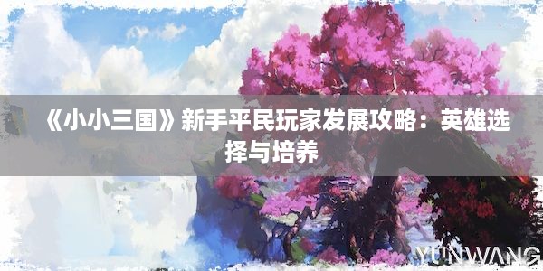 《小小三国》新手平民玩家发展攻略：英雄选择与培养