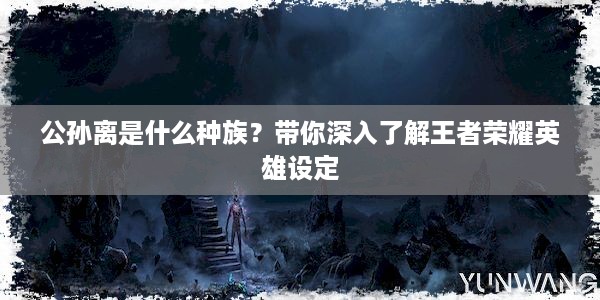 公孙离是什么种族？带你深入了解王者荣耀英雄设定