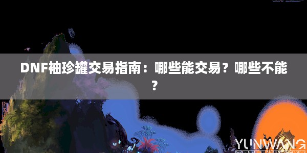 DNF袖珍罐交易指南：哪些能交易？哪些不能？