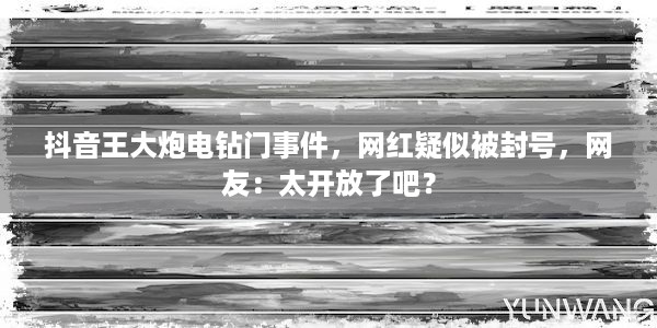 抖音王大炮电钻门事件，网红疑似被封号，网友：太开放了吧？