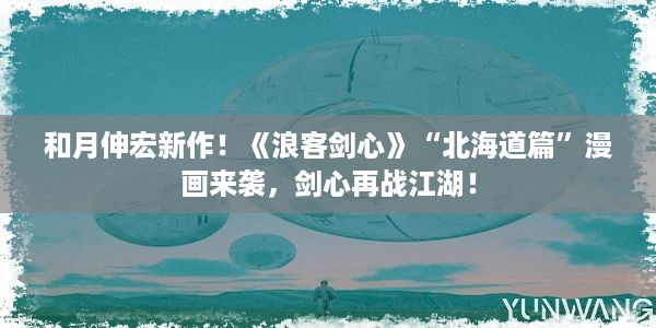 和月伸宏新作！《浪客剑心》“北海道篇”漫画来袭，剑心再战江湖！