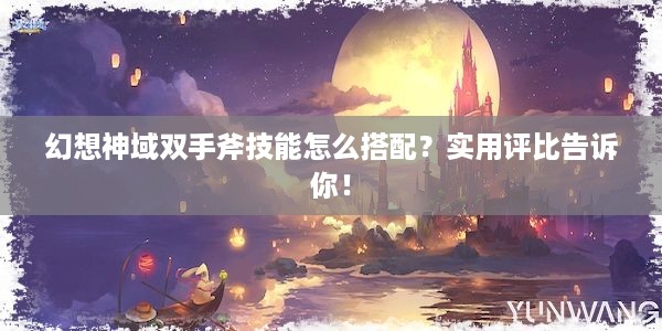 幻想神域双手斧技能怎么搭配？实用评比告诉你！