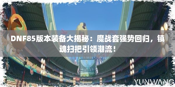 DNF85版本装备大揭秘：魔战套强势回归，镇魂扫把引领潮流！