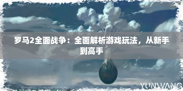 罗马2全面战争：全面解析游戏玩法，从新手到高手