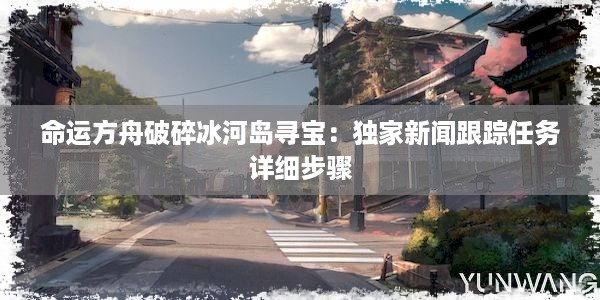 命运方舟破碎冰河岛寻宝：独家新闻跟踪任务详细步骤