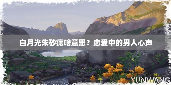 白月光朱砂痣啥意思？恋爱中的男人心声