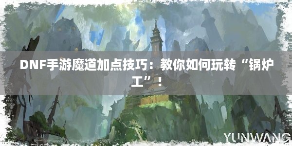 DNF手游魔道加点技巧：教你如何玩转“锅炉工”！