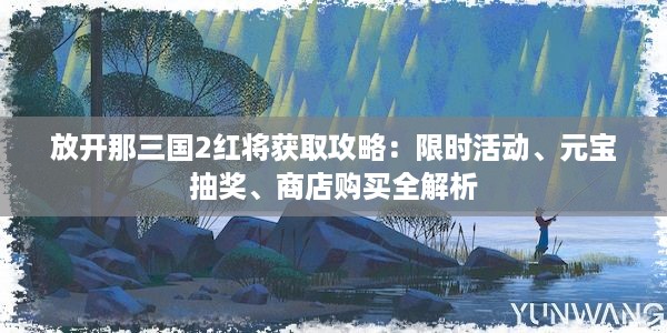 放开那三国2红将获取攻略：限时活动、元宝抽奖、商店购买全解析