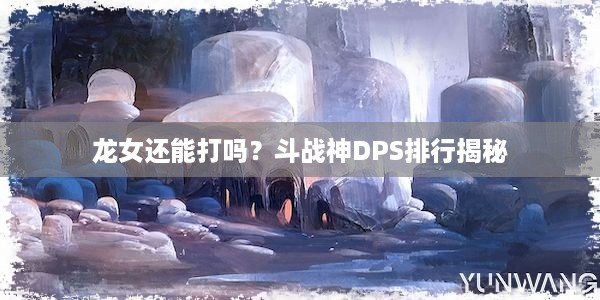 龙女还能打吗？斗战神DPS排行揭秘