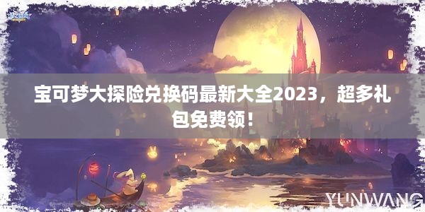 宝可梦大探险兑换码最新大全2023，超多礼包免费领！