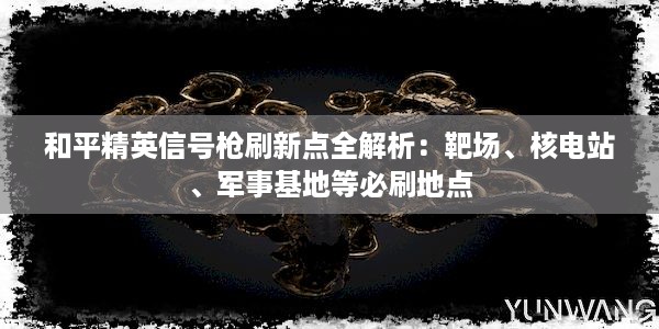 和平精英信号枪刷新点全解析：靶场、核电站、军事基地等必刷地点