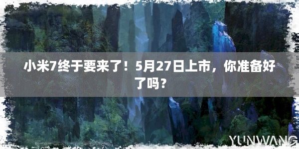 小米7终于要来了！5月27日上市，你准备好了吗？