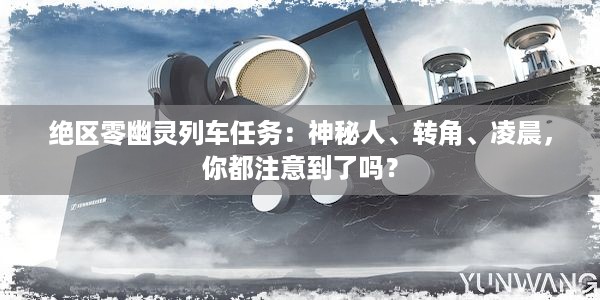 绝区零幽灵列车任务：神秘人、转角、凌晨，你都注意到了吗？