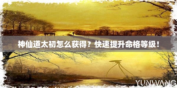 神仙道太初怎么获得？快速提升命格等级！