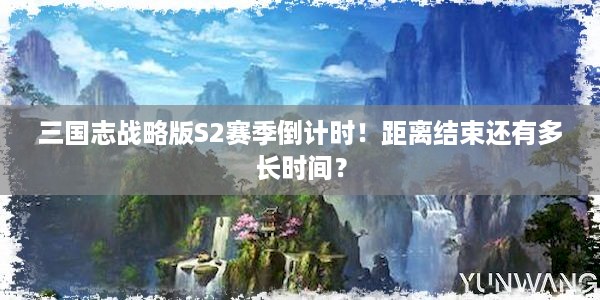 三国志战略版S2赛季倒计时！距离结束还有多长时间？