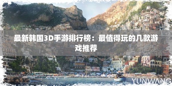 最新韩国3D手游排行榜：最值得玩的几款游戏推荐