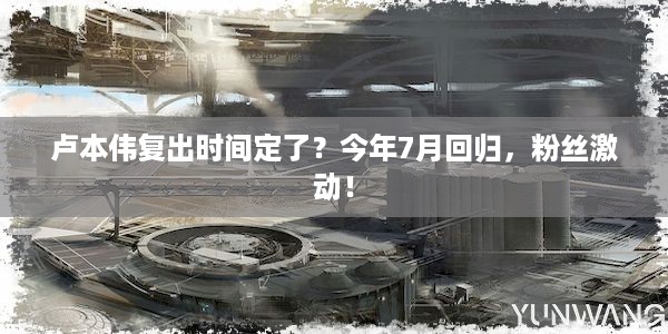 卢本伟复出时间定了？今年7月回归，粉丝激动！