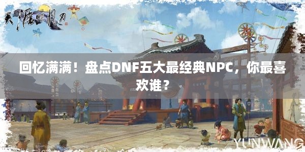 回忆满满！盘点DNF五大最经典NPC，你最喜欢谁？