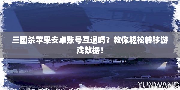 三国杀苹果安卓账号互通吗？教你轻松转移游戏数据！