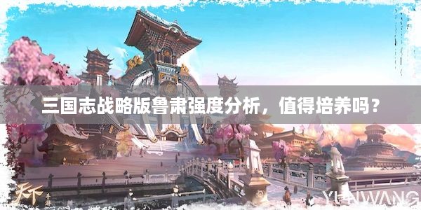 三国志战略版鲁肃强度分析，值得培养吗？