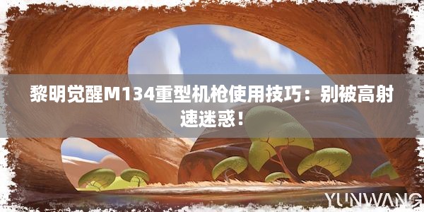 黎明觉醒M134重型机枪使用技巧：别被高射速迷惑！