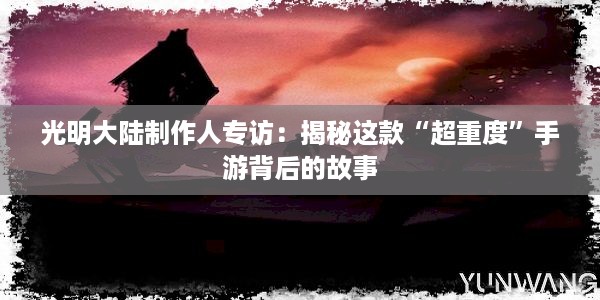 光明大陆制作人专访：揭秘这款“超重度”手游背后的故事