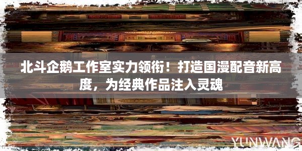 北斗企鹅工作室实力领衔！打造国漫配音新高度，为经典作品注入灵魂