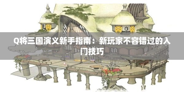 Q将三国演义新手指南：新玩家不容错过的入门技巧