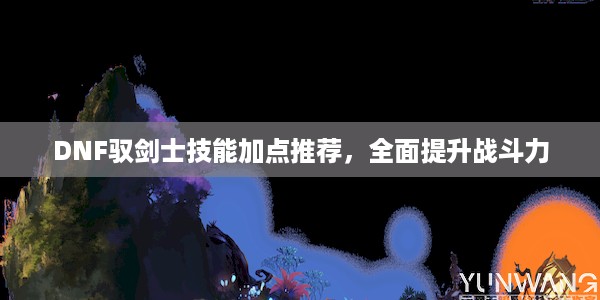 DNF驭剑士技能加点推荐，全面提升战斗力