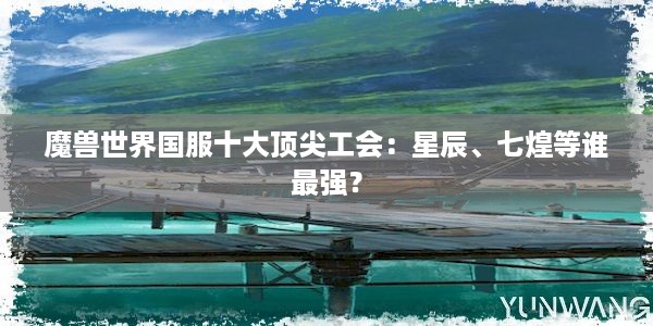 魔兽世界国服十大顶尖工会：星辰、七煌等谁最强？