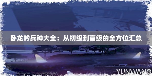 卧龙吟兵种大全：从初级到高级的全方位汇总