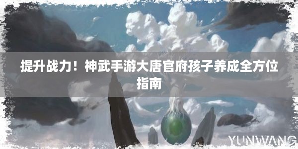 提升战力！神武手游大唐官府孩子养成全方位指南