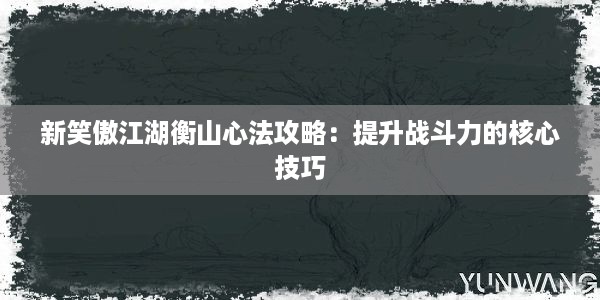 新笑傲江湖衡山心法攻略：提升战斗力的核心技巧